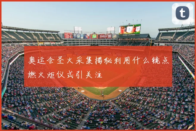 奥运会圣火采集揭秘利用什么镜点燃火炬仪式引关注
