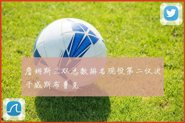 詹姆斯三双总数排名现役第二仅次于威斯布鲁克