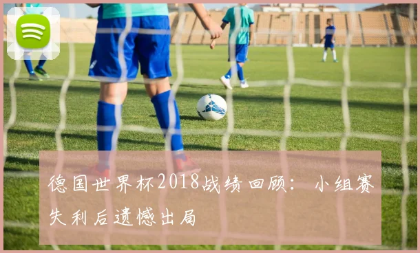 德国世界杯2018战绩回顾:小组赛失利后遗憾出局