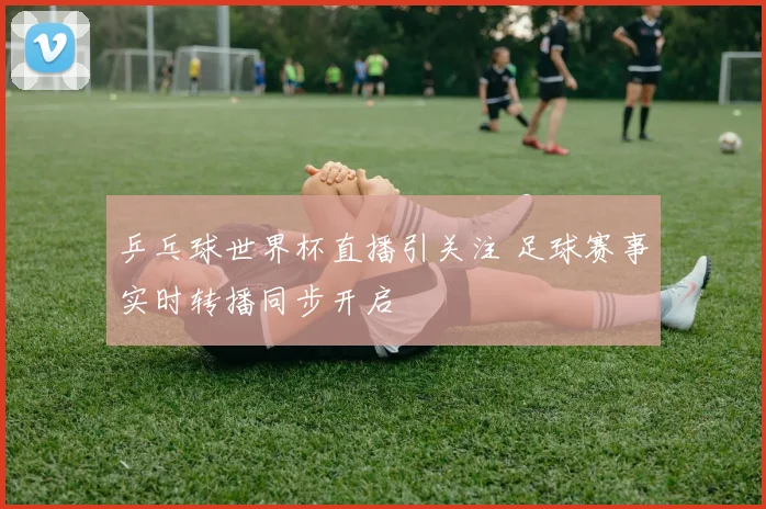 乒乓球世界杯直播引关注 足球赛事实时转播同步开启