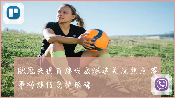 欧冠央视直播吗成球迷关注焦点 赛事转播信息待明确