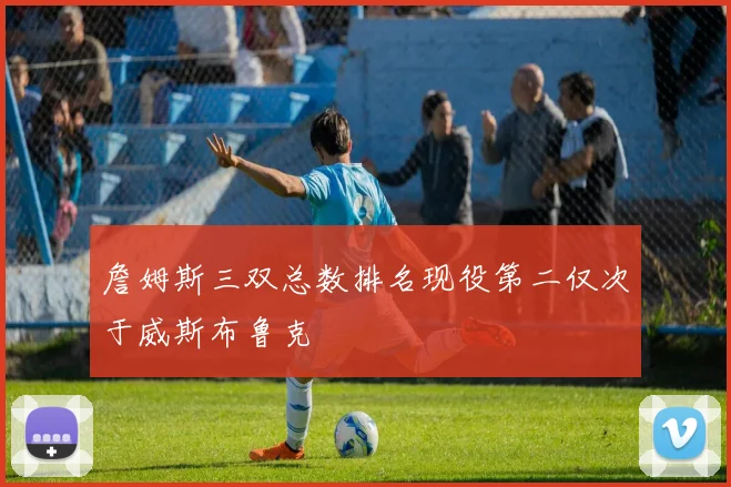 詹姆斯三双总数排名现役第二仅次于威斯布鲁克