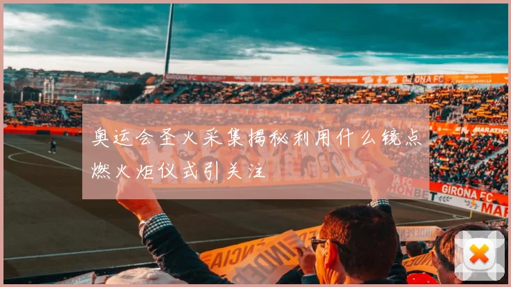 奥运会圣火采集揭秘利用什么镜点燃火炬仪式引关注