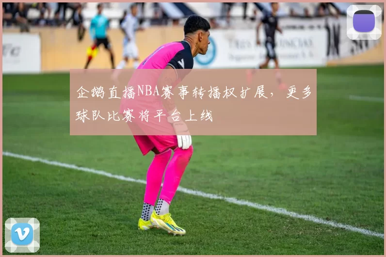 企鹅直播NBA赛事转播权扩展，更多球队比赛将平台上线