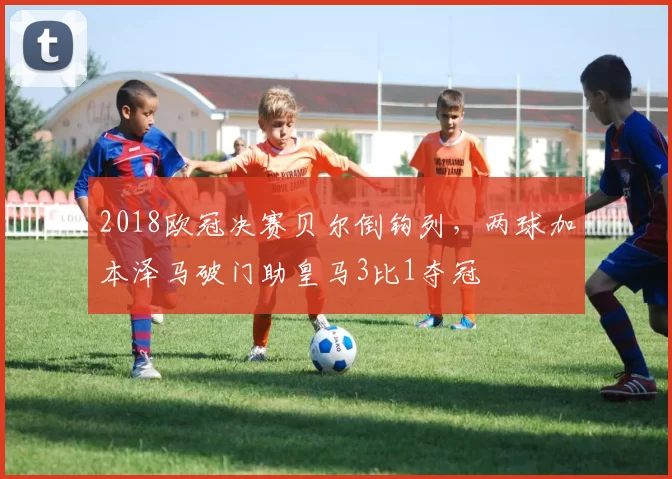 2018欧冠决赛贝尔倒钩列，两球加本泽马破门助皇马3比1夺冠