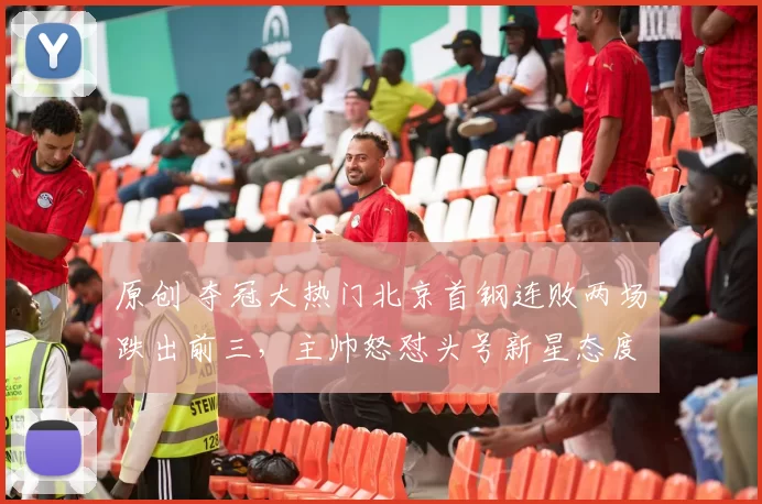 原创 夺冠大热门北京首钢连败两场跌出前三，主帅怒怼头号新星态度问题暴露