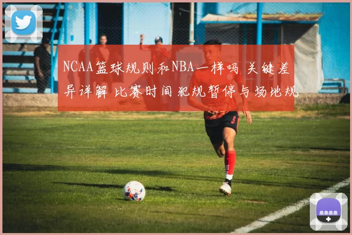 NCAA篮球规则和NBA一样吗 关键差异详解 比赛时间犯规暂停与场地规则对比