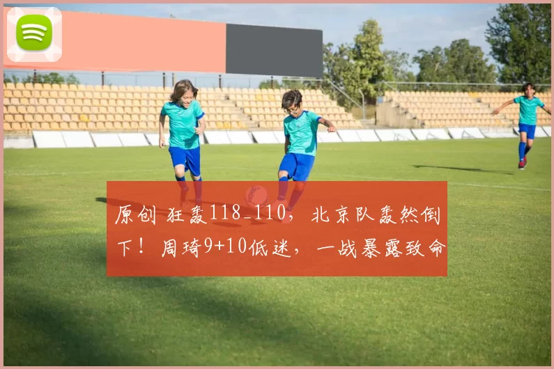 原创 狂轰118_110，北京队轰然倒下！周琦9+10低迷，一战暴露致命问题