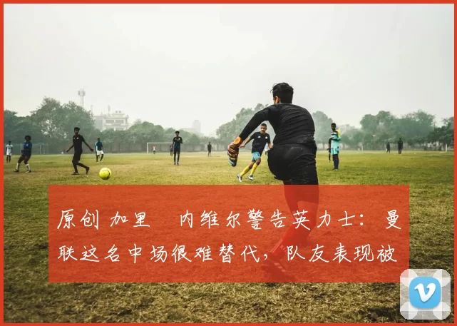 原创 加里・内维尔警告英力士：曼联这名中场很难替代，队友表现被赞 “离谱”