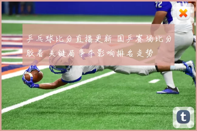 乒乓球比分直播更新 国乒赛场比分胶着 关键局争夺影响排名走势