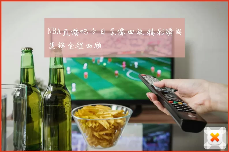 NBA直播吧今日录像回放 精彩瞬间集锦全程回顾
