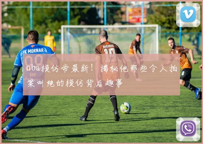 nba模仿帝最新！揭秘他那些令人拍案叫绝的模仿背后趣事