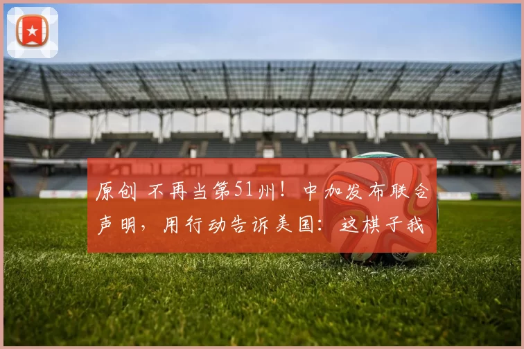 原创 不再当第51州！中加发布联合声明，用行动告诉美国：这棋子我当够了，特朗普最担心的事还是发生了