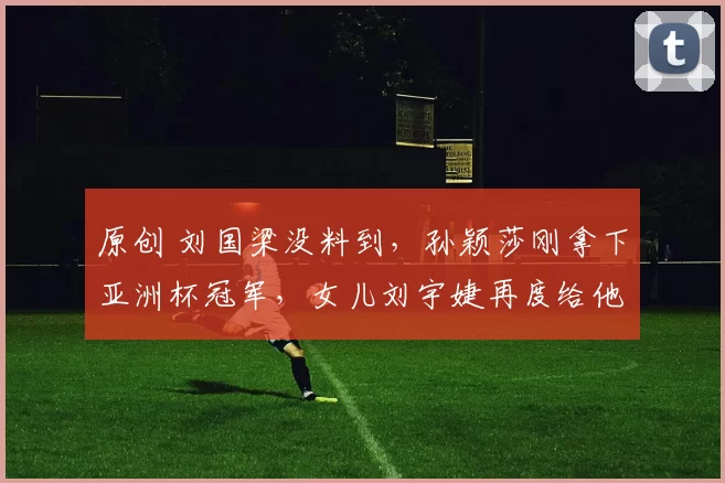 原创 刘国梁没料到,孙颖莎刚拿下亚洲杯冠军,女儿刘宇婕再度给他长脸