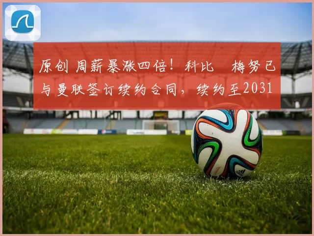 原创 周薪暴涨四倍！科比・梅努已与曼联签订续约合同，续约至2031年
