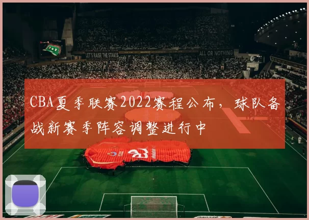 CBA夏季联赛2022赛程公布,球队备战新赛季阵容调整进行中