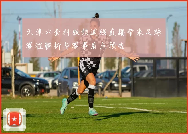 天津六套科教频道线直播带来足球赛程解析与赛事看点预告