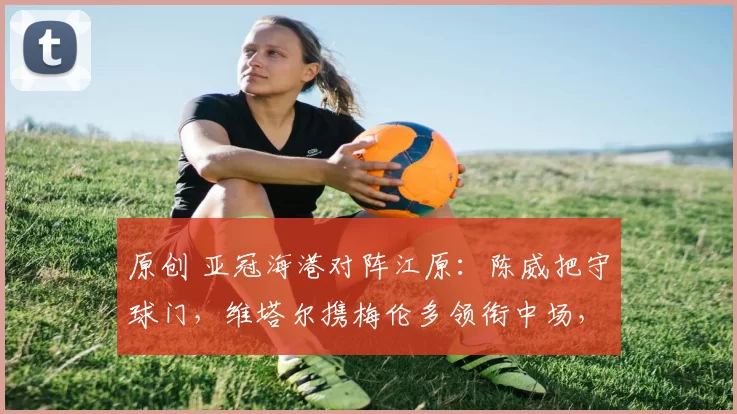 原创 亚冠海港对阵江原：陈威把守球门，维塔尔携梅伦多领衔中场，刘若钒冲锋陷阵