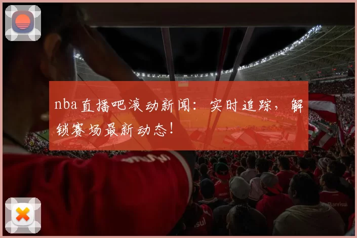 nba直播吧滚动新闻：实时追踪，解锁赛场最新动态！