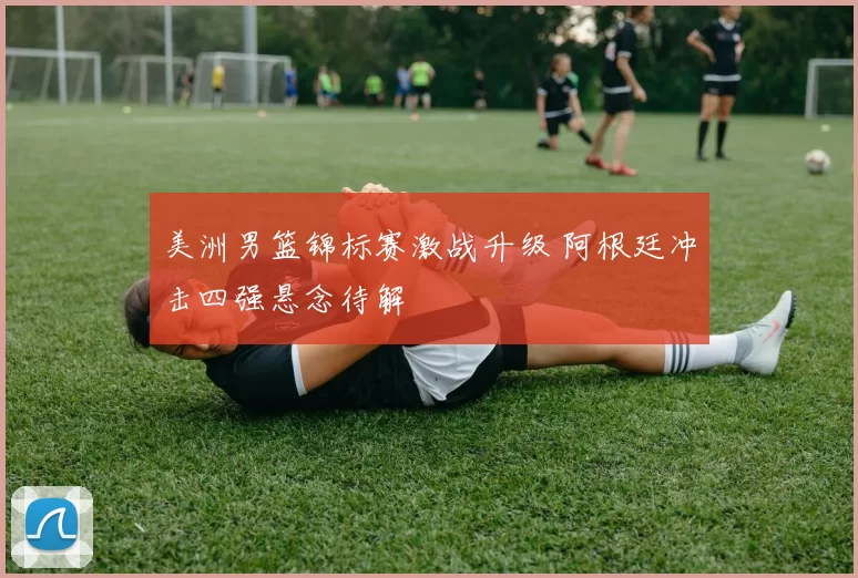 美洲男篮锦标赛激战升级 阿根廷冲击四强悬念待解
