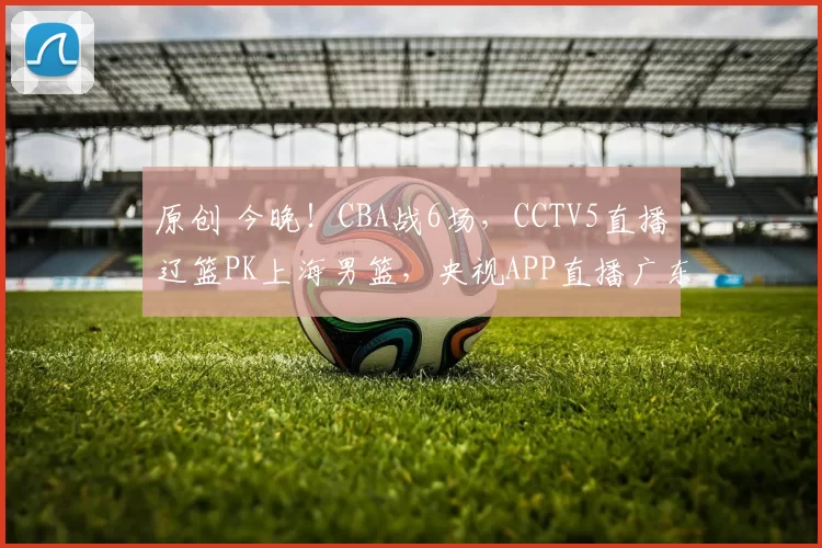 原创 今晚！CBA战6场，CCTV5直播辽篮PK上海男篮，央视APP直播广东男篮VS山西