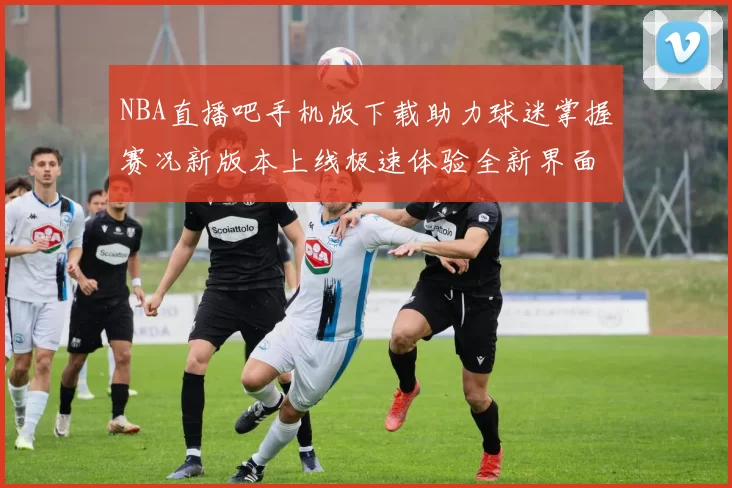 NBA直播吧手机版下载助力球迷掌握赛况新版本上线极速体验全新界面