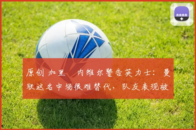 原创 加里・内维尔警告英力士：曼联这名中场很难替代，队友表现被赞 “离谱”