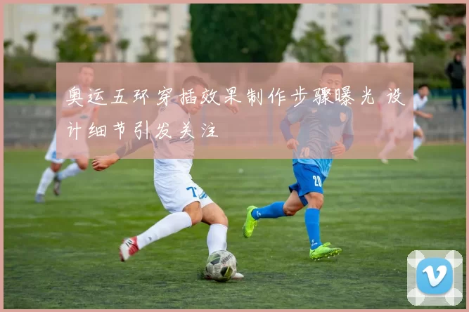 奥运五环穿插效果制作步骤曝光 设计细节引发关注