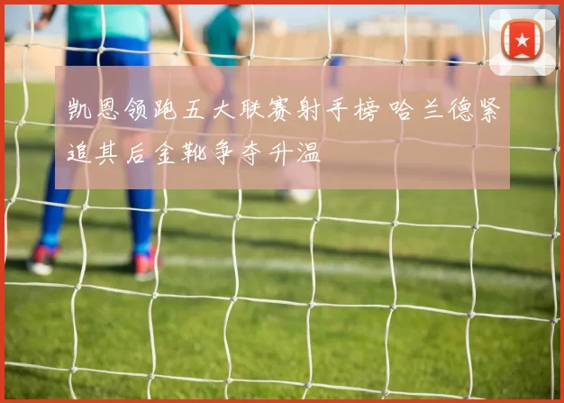 凯恩领跑五大联赛射手榜 哈兰德紧追其后金靴争夺升温