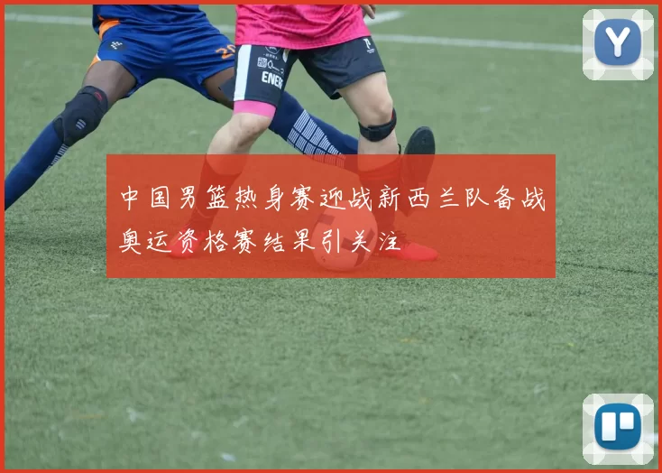 中国男篮热身赛迎战新西兰队备战奥运资格赛结果引关注