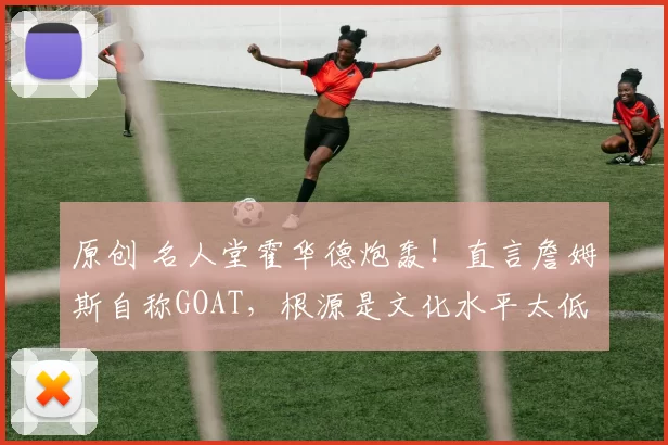 原创 名人堂霍华德炮轰！直言詹姆斯自称GOAT，根源是文化水平太低