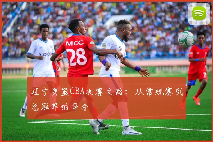 辽宁男篮CBA决赛之路：从常规赛到总冠军的争夺