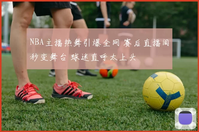 NBA主播热舞引爆全网 赛后直播间秒变舞台 球迷直呼太上头