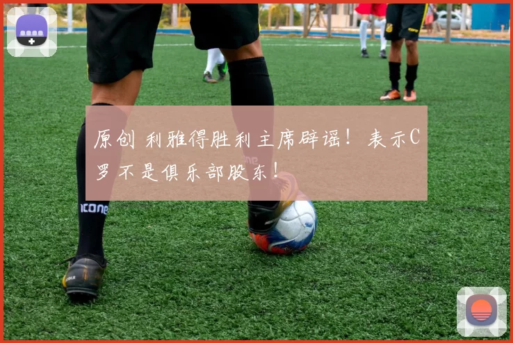 原创 利雅得胜利主席辟谣！表示C罗不是俱乐部股东！