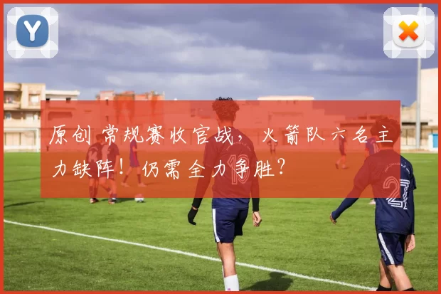 原创 常规赛收官战，火箭队六名主力缺阵！仍需全力争胜？