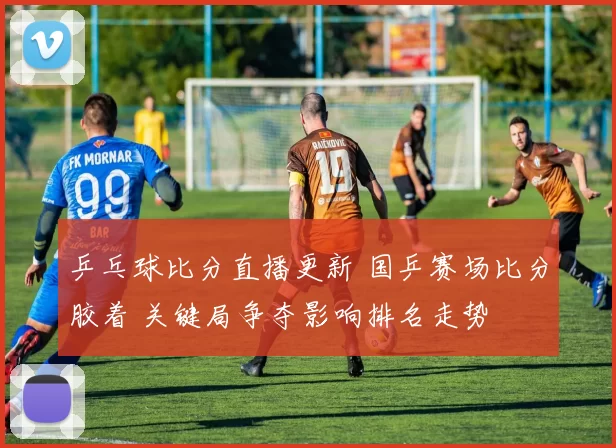 乒乓球比分直播更新 国乒赛场比分胶着 关键局争夺影响排名走势