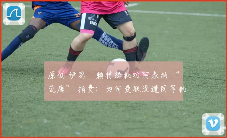 原创 伊恩・赖特怒批对阿森纳 “荒唐” 指责：为何曼联没遭同等批评？太可笑了