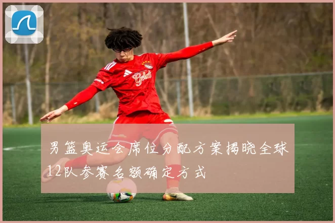 男篮奥运会席位分配方案揭晓全球12队参赛名额确定方式