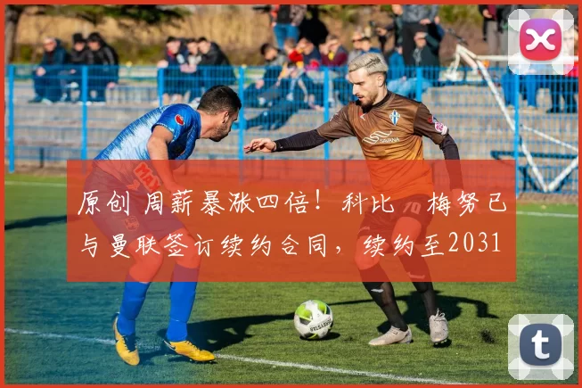 原创 周薪暴涨四倍！科比・梅努已与曼联签订续约合同，续约至2031年